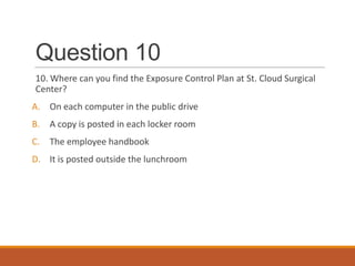Question 10
10. Where can you find the Exposure Control Plan at St. Cloud Surgical
Center?
A. On each computer in the public drive
B. A copy is posted in each locker room
C. The employee handbook
D. It is posted outside the lunchroom
 