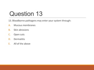 Question 13
13. Bloodborne pathogens may enter your system through:
A. Mucous membranes
B. Skin abrasions
C. Open cuts
D. Dermatitis
E. All of the above
 