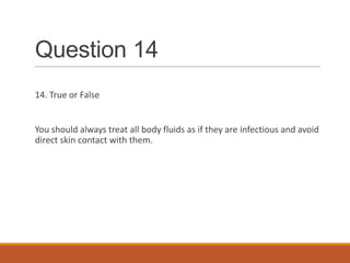 Question 14
14. True or False
You should always treat all body fluids as if they are infectious and avoid
direct skin contact with them.
 