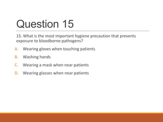 Question 15
15. What is the most important hygiene precaution that prevents
exposure to bloodborne pathogens?
A. Wearing gloves when touching patients
B. Washing hands
C. Wearing a mask when near patients
D. Wearing glasses when near patients
 