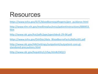Resources
https://www.osha.gov/SLTC/bloodbornepathogens/gen_guidance.html
http://www.nlm.nih.gov/medlineplus/ency/patientinstructions/000453.
htm
http://www.cdc.gov/hai/pdfs/ppe/ppeslides6-29-04.pdf
https://www.osha.gov/OshDoc/data_BloodborneFacts/bbfact01.pdf
http://www.cdc.gov/HAI/settings/outpatient/outpatient-care-gl-
standared-precautions.html
http://www.cdc.gov/hepatitis/c/cfaq.htm#cFAQ13
 