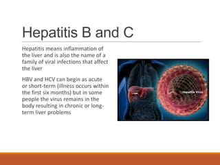 Hepatitis B and C
Hepatitis means inflammation of
the liver and is also the name of a
family of viral infections that affect
the liver
HBV and HCV can begin as acute
or short-term (illness occurs within
the first six months) but in some
people the virus remains in the
body resulting in chronic or long-
term liver problems
 