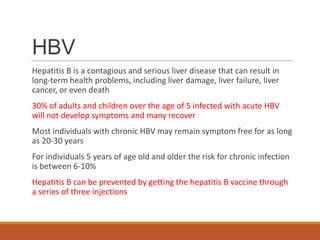 HBV
Hepatitis B is a contagious and serious liver disease that can result in
long-term health problems, including liver damage, liver failure, liver
cancer, or even death
30% of adults and children over the age of 5 infected with acute HBV
will not develop symptoms and many recover
Most individuals with chronic HBV may remain symptom free for as long
as 20-30 years
For individuals 5 years of age old and older the risk for chronic infection
is between 6-10%
Hepatitis B can be prevented by getting the hepatitis B vaccine through
a series of three injections
 