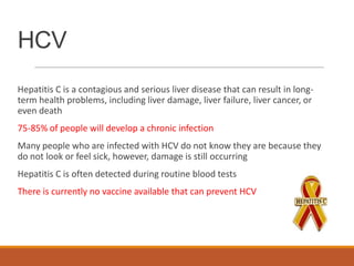 HCV
Hepatitis C is a contagious and serious liver disease that can result in long-
term health problems, including liver damage, liver failure, liver cancer, or
even death
75-85% of people will develop a chronic infection
Many people who are infected with HCV do not know they are because they
do not look or feel sick, however, damage is still occurring
Hepatitis C is often detected during routine blood tests
There is currently no vaccine available that can prevent HCV
 