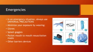 Emergencies
• In an emergency situation, always use
UNIVERSAL PRECAUTIONS
• Minimize your exposure by wearing:
• Gloves
• Splash goggles
• Pocket mouth to mouth resuscitation
masks
• Other barriers devices
 