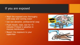 If you are exposed
• Wash the exposed area thoroughly
with soap and running water
• Use non-abrasive, antibacterial soap
• Flush mouth, nose, eye for 15
minutes if blood is splashes in
mucous membranes
• Report the exposure to your
supervisor
 