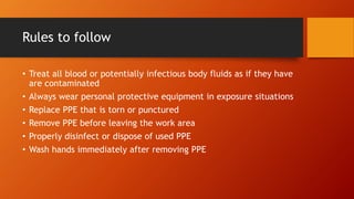 Rules to follow
• Treat all blood or potentially infectious body fluids as if they have
are contaminated
• Always wear personal protective equipment in exposure situations
• Replace PPE that is torn or punctured
• Remove PPE before leaving the work area
• Properly disinfect or dispose of used PPE
• Wash hands immediately after removing PPE
 