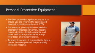 Personal Protective Equipment
• The best protection against exposure is to
ensure you are wearing the appropiated
personal protective equipment (PPE).
• For example, you may have noticed that
emergency medical personnel, doctors,
nurses, dentists, dental assistants, and
other health care professionals always
wear latex or protective gloves.
• To protect yourself, it is essential to have a
barrier between you and the potentially
infectious material
 