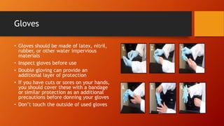 Gloves
• Gloves should be made of latex, nitril,
rubber, or other water impervious
materials
• Inspect gloves before use
• Double gloving can provide an
additional layer of protection
• If you have cuts or sores on your hands,
you should cover these with a bandage
or similar protection as an additional
precautions before donning your gloves
• Don’t touch the outside of used gloves
 