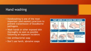 Hand washing
• Handwashing is one of the most
important (and easiest) practices to
prevent transmission of bloodborne
pathogens
• Wash hands or other exposed skin
thoroughly as soon as possible
following an exposure incidetns
• Use antibacterial soap
• Don’t use harsh, abrasive soaps
 