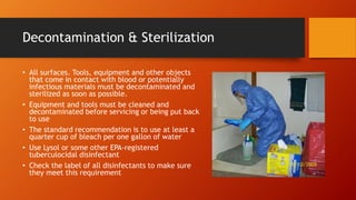 Decontamination & Sterilization
• All surfaces. Tools, equipment and other objects
that come in contact with blood or potentially
infectious materials must be decontaminated and
sterilized as soon as possible.
• Equipment and tools must be cleaned and
decontaminated before servicing or being put back
to use
• The standard recommendation is to use at least a
quarter cup of bleach per one gallon of water
• Use Lysol or some other EPA-registered
tuberculocidal disinfectant
• Check the label of all disinfectants to make sure
they meet this requirement
 