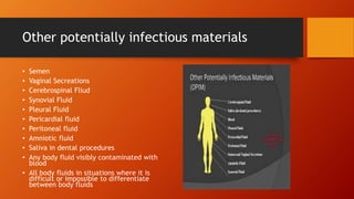 Other potentially infectious materials
• Semen
• Vaginal Secreations
• Cerebrospinal Fliud
• Synovial Fluid
• Pleural Fluid
• Pericardial fluid
• Peritoneal fluid
• Amniotic fluid
• Saliva in dental procedures
• Any body fluid visibly contaminated with
blood
• All body fluids in situations where it is
difficult or impossible to differentiate
between body fluids
 