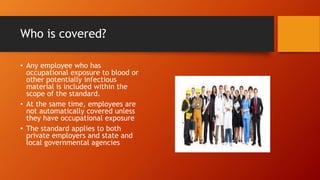 Who is covered?
• Any employee who has
occupational exposure to blood or
other potentially infectious
material is included within the
scope of the standard.
• At the same time, employees are
not automatically covered unless
they have occupational exposure
• The standard applies to both
private employers and state and
local governmental agencies
 