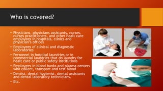 Who is covered?
• Physicians, physicians assistants, nurses,
nurses practitioners, and other healt care
employees in hospitals, clinics and
physician’s offices
• Employees of clinical and diagnostic
laboratories
• Personnel in hospital laundries or in
commercial laundries that do laundry for
healt care or public safety institutions
• Employees in blood banks and plasma centers
who collect, transport and test blood
• Dentist, dental hygienist, dental assistants
and dental laboratory technicians.
• Etc.
 