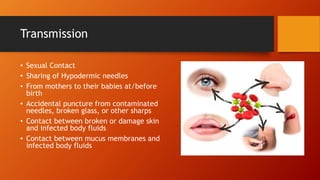 Transmission
• Sexual Contact
• Sharing of Hypodermic needles
• From mothers to their babies at/before
birth
• Accidental puncture from contaminated
needles, broken glass, or other sharps
• Contact between broken or damage skin
and infected body fluids
• Contact between mucus membranes and
infected body fluids
 