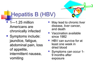 Hepatitis B (HBV)
   1—1.25 million            May lead to chronic liver
    Americans are              disease, liver cancer,
                               and death
    chronically infected      Vaccination available
   Symptoms include:          since 1982
    jaundice, fatigue,        HBV can survive for at
    abdominal pain, loss       least one week in
                               dried blood
    of appetite,              Symptoms can occur 1-
    intermittent nausea,       9 months after
    vomiting                   exposure
 