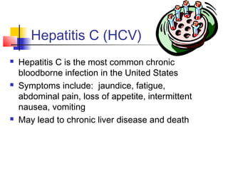 Hepatitis C (HCV)
   Hepatitis C is the most common chronic
    bloodborne infection in the United States
   Symptoms include: jaundice, fatigue,
    abdominal pain, loss of appetite, intermittent
    nausea, vomiting
   May lead to chronic liver disease and death
 