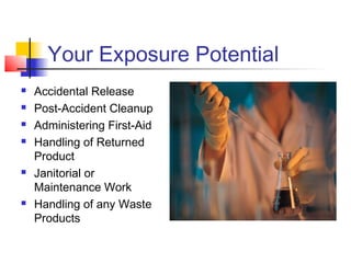 Your Exposure Potential
   Accidental Release
   Post-Accident Cleanup
   Administering First-Aid
   Handling of Returned
    Product
   Janitorial or
    Maintenance Work
   Handling of any Waste
    Products
 