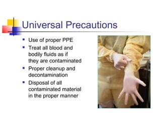 Universal Precautions
   Use of proper PPE
   Treat all blood and
    bodily fluids as if
    they are contaminated
   Proper cleanup and
    decontamination
   Disposal of all
    contaminated material
    in the proper manner
 
