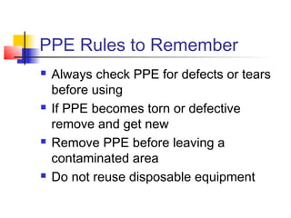 PPE Rules to Remember
   Always check PPE for defects or tears
    before using
   If PPE becomes torn or defective
    remove and get new
   Remove PPE before leaving a
    contaminated area
   Do not reuse disposable equipment
 