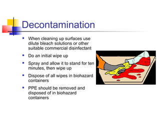 Decontamination
   When cleaning up surfaces use
    dilute bleach solutions or other
    suitable commercial disinfectant
   Do an initial wipe up
   Spray and allow it to stand for ten
    minutes, then wipe up
   Dispose of all wipes in biohazard
    containers
   PPE should be removed and
    disposed of in biohazard
    containers
 