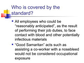 Who is covered by the
standard?
   All employees who could be
    “reasonably anticipated”, as the result
    of performing their job duties, to face
    contact with blood and other potentially
    infectious materials
   “Good Samaritan” acts such as
    assisting a co-worker with a nosebleed
    would not be considered occupational
    exposure
 