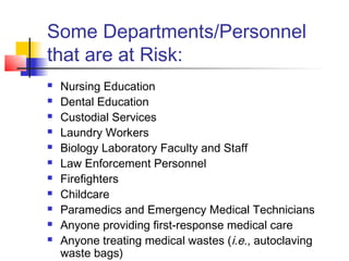 Some Departments/Personnel
that are at Risk:
   Nursing Education
   Dental Education
   Custodial Services
   Laundry Workers
   Biology Laboratory Faculty and Staff
   Law Enforcement Personnel
   Firefighters
   Childcare
   Paramedics and Emergency Medical Technicians
   Anyone providing first-response medical care
   Anyone treating medical wastes (i.e., autoclaving
    waste bags)
 