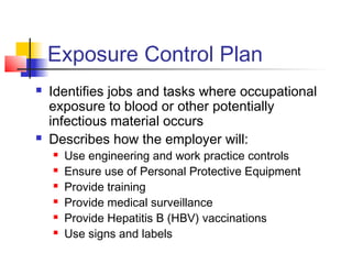 Exposure Control Plan
   Identifies jobs and tasks where occupational
    exposure to blood or other potentially
    infectious material occurs
   Describes how the employer will:
       Use engineering and work practice controls
       Ensure use of Personal Protective Equipment
       Provide training
       Provide medical surveillance
       Provide Hepatitis B (HBV) vaccinations
       Use signs and labels
 