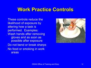 Work Practice Controls Wash hands after removing gloves and as soon as possible after exposure Do not bend or break sharps No food or smoking in work areas These controls reduce the likelihood of exposure by altering how a task is performed.  Examples: 