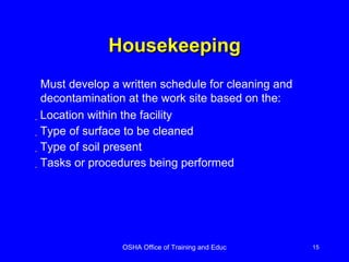 Housekeeping Location within the facility Type of surface to be cleaned Type of soil present Tasks or procedures being performed Must develop a written schedule for cleaning and decontamination at the work site based on the: 