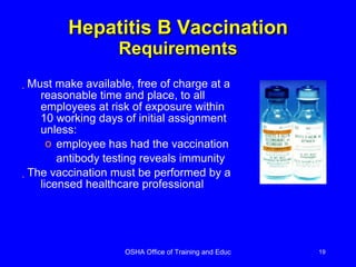Hepatitis B Vaccination   Requirements Must make available, free of charge at a reasonable time and place, to all employees at risk of exposure within 10 working days of initial assignment unless: employee has had the vaccination antibody testing reveals immunity The vaccination must be performed by a licensed healthcare professional 