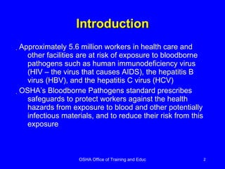 Introduction Approximately 5.6 million workers in health care and other facilities are at risk of exposure to bloodborne pathogens such as human immunodeficiency virus (HIV – the virus that causes AIDS), the hepatitis B virus (HBV), and the hepatitis C virus (HCV)  OSHA’s Bloodborne Pathogens standard prescribes safeguards to protect workers against the health hazards from exposure to blood and other potentially infectious materials, and to reduce their risk from this exposure 