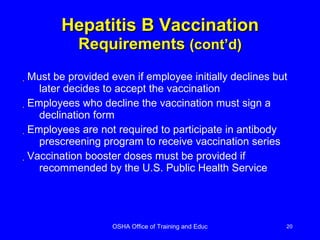 Hepatitis B Vaccination Requirements  (cont’d) Must be provided even if employee initially declines but later decides to accept the vaccination Employees who decline the vaccination must sign a declination form Employees are not required to participate in antibody prescreening program to receive vaccination series Vaccination booster doses must be provided if recommended by the U.S. Public Health Service  