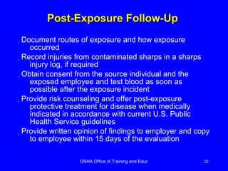 Post-Exposure Follow-Up  Document routes of exposure and how exposure occurred Record injuries from contaminated sharps in a sharps injury log, if required Obtain consent from the source individual and the exposed employee and test blood as soon as possible after the exposure incident Provide risk counseling and offer post-exposure protective treatment for disease when medically indicated in accordance with current U.S. Public Health Service guidelines Provide written opinion of findings to employer and copy to employee within 15 days of the evaluation 