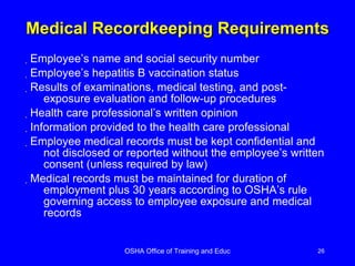 Medical Recordkeeping Requirements Employee’s name and social security number Employee’s hepatitis B vaccination status Results of examinations, medical testing, and post-exposure evaluation and follow-up procedures Health care professional’s written opinion Information provided to the health care professional Employee medical records must be kept confidential and not disclosed or reported without the employee’s written consent (unless required by law) Medical records must be maintained for duration of employment plus 30 years according to OSHA’s rule governing access to employee exposure and medical records 