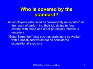Who is covered by the standard? All employees who could be “reasonably anticipated” as the result of performing their job duties to face contact with blood and other potentially infectious materials “Good Samaritan” acts such as assisting a co-worker with a nosebleed would not be considered occupational exposure 