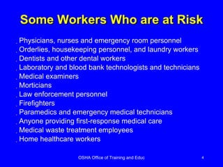 Some Workers Who are at Risk Physicians, nurses and emergency room personnel Orderlies, housekeeping personnel, and laundry workers Dentists and other dental workers Laboratory and blood bank technologists and technicians Medical examiners Morticians Law enforcement personnel Firefighters Paramedics and emergency medical technicians Anyone providing first-response medical care Medical waste treatment employees Home healthcare workers 