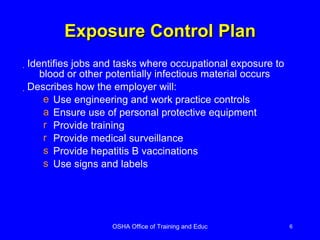 Exposure Control Plan Identifies jobs and tasks where occupational exposure to blood or other potentially infectious material occurs  Describes how the employer will: Use engineering and work practice controls Ensure use of personal protective equipment Provide training Provide medical surveillance Provide hepatitis B vaccinations Use signs and labels 