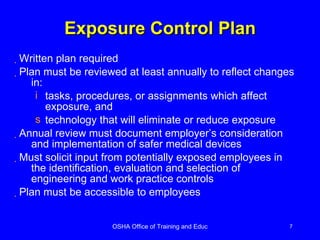Exposure Control Plan Written plan required  Plan must be reviewed at least annually to reflect changes in: tasks, procedures, or assignments which affect exposure, and technology that will eliminate or reduce exposure Annual review must document employer’s consideration and implementation of safer medical devices Must solicit input from potentially exposed employees in the identification, evaluation and selection of engineering and work practice controls Plan must be accessible to employees 