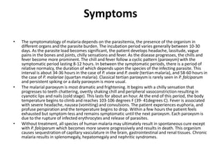 Symptoms
• The symptomatology of malaria depends on the parasitemia, the presence of the organism in
different organs and the parasite burden. The incubation period varies generally between 10-30
days. As the parasite load becomes significant, the patient develops headache, lassitude, vague
pains in the bones and joints, chilly sensations and fever. As the disease progresses, the chills and
fever become more prominent. The chill and fever follow a cyclic pattern (paroxysm) with the
symptomatic period lasting 8-12 hours. In between the symptomatic periods, there is a period of
relative normalcy, the duration of which depends upon the species of the infecting parasite. This
interval is about 34-36 hours in the case of P. vivax and P. ovale (tertian malaria), and 58-60 hours in
the case of P. malariae (quartan malaria). Classical tertian paroxysm is rarely seen in P. falciparum
and persistent spiking or a daily paroxysm is more usual.
• The malarial paroxysm is most dramatic and frightening. It begins with a chilly sensation that
progresses to teeth chattering, overtly shaking chill and peripheral vasoconstriction resulting in
cyanotic lips and nails (cold stage). This lasts for about an hour. At the end of this period, the body
temperature begins to climb and reaches 103-106 degrees F (39- 41degrees C). Fever is associated
with severe headache, nausea (vomiting) and convulsions. The patient experiences euphoria, and
profuse perspiration and the temperature begins to drop. Within a few hours the patient feels
exhausted but symptom-less and remains symptomatic until the next paroxysm. Each paroxysm is
due to the rupture of infected erythrocytes and release of parasites.
• Without treatment, all species of human malaria may ultimately result in spontaneous cure except
with P. falciparum which becomes more severe progressively and results in death. This organism
causes sequestration of capillary vasculature in the brain, gastrointestinal and renal tissues. Chronic
malaria results in splenomegaly, hepatomegaly and nephritic syndromes.
 