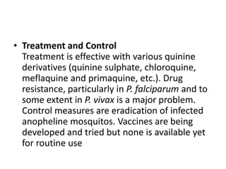 • Treatment and Control
Treatment is effective with various quinine
derivatives (quinine sulphate, chloroquine,
meflaquine and primaquine, etc.). Drug
resistance, particularly in P. falciparum and to
some extent in P. vivax is a major problem.
Control measures are eradication of infected
anopheline mosquitos. Vaccines are being
developed and tried but none is available yet
for routine use
 