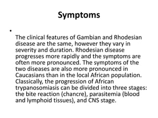 Symptoms
•
The clinical features of Gambian and Rhodesian
disease are the same, however they vary in
severity and duration. Rhodesian disease
progresses more rapidly and the symptoms are
often more pronounced. The symptoms of the
two diseases are also more pronounced in
Caucasians than in the local African population.
Classically, the progression of African
trypanosomiasis can be divided into three stages:
the bite reaction (chancre), parasitemia (blood
and lymphoid tissues), and CNS stage.
 