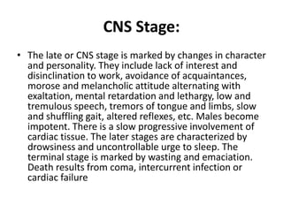 CNS Stage:
• The late or CNS stage is marked by changes in character
and personality. They include lack of interest and
disinclination to work, avoidance of acquaintances,
morose and melancholic attitude alternating with
exaltation, mental retardation and lethargy, low and
tremulous speech, tremors of tongue and limbs, slow
and shuffling gait, altered reflexes, etc. Males become
impotent. There is a slow progressive involvement of
cardiac tissue. The later stages are characterized by
drowsiness and uncontrollable urge to sleep. The
terminal stage is marked by wasting and emaciation.
Death results from coma, intercurrent infection or
cardiac failure
 