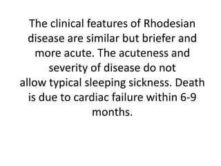 The clinical features of Rhodesian
disease are similar but briefer and
more acute. The acuteness and
severity of disease do not
allow typical sleeping sickness. Death
is due to cardiac failure within 6-9
months.
 
