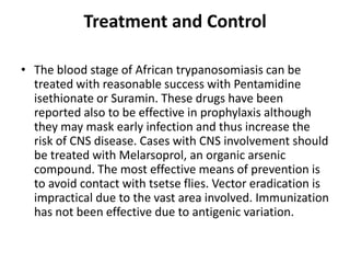 Treatment and Control
• The blood stage of African trypanosomiasis can be
treated with reasonable success with Pentamidine
isethionate or Suramin. These drugs have been
reported also to be effective in prophylaxis although
they may mask early infection and thus increase the
risk of CNS disease. Cases with CNS involvement should
be treated with Melarsoprol, an organic arsenic
compound. The most effective means of prevention is
to avoid contact with tsetse flies. Vector eradication is
impractical due to the vast area involved. Immunization
has not been effective due to antigenic variation.
 