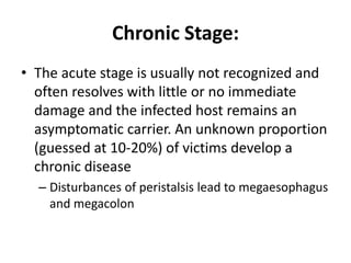 Chronic Stage:
• The acute stage is usually not recognized and
often resolves with little or no immediate
damage and the infected host remains an
asymptomatic carrier. An unknown proportion
(guessed at 10-20%) of victims develop a
chronic disease
– Disturbances of peristalsis lead to megaesophagus
and megacolon
 