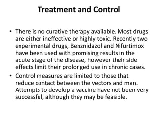 Treatment and Control
• There is no curative therapy available. Most drugs
are either ineffective or highly toxic. Recently two
experimental drugs, Benznidazol and Nifurtimox
have been used with promising results in the
acute stage of the disease, however their side
effects limit their prolonged use in chronic cases.
• Control measures are limited to those that
reduce contact between the vectors and man.
Attempts to develop a vaccine have not been very
successful, although they may be feasible.
 