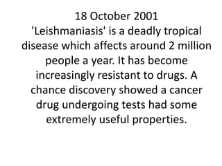 18 October 2001
'Leishmaniasis' is a deadly tropical
disease which affects around 2 million
people a year. It has become
increasingly resistant to drugs. A
chance discovery showed a cancer
drug undergoing tests had some
extremely useful properties.
 
