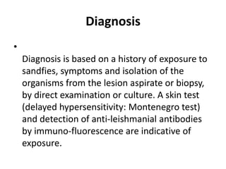 Diagnosis
•
Diagnosis is based on a history of exposure to
sandfies, symptoms and isolation of the
organisms from the lesion aspirate or biopsy,
by direct examination or culture. A skin test
(delayed hypersensitivity: Montenegro test)
and detection of anti-leishmanial antibodies
by immuno-fluorescence are indicative of
exposure.
 