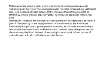 Malaria generally occurs in areas where environmental conditions allow parasite
multiplication in the vector. Thus, malaria is usually restricted to tropical and subtropical
areas (see map) and altitudes below 1,500 m. However, this distribution might be
affected by climatic changes, especially global warming, and population movements.
Both
Plasmodium falciparum and P. malariae are encountered in all shaded areas of the map
(with P. falciparum by far the most prevalent). Plasmodium vivax and P. ovale are
traditionally thought to occupy complementary niches, with P. ovale predominating in
Sub-Saharan Africa and P. vivax in the other areas; however these two species are not
always distinguishable on the basis of morphologic characteristics alone; the use of
molecular tools will help clarify their exact distribution.
 